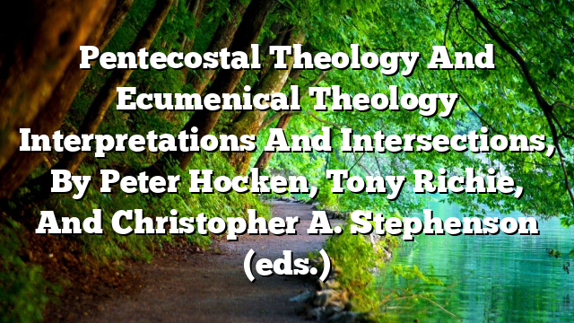 Pentecostal Theology And Ecumenical Theology  Interpretations And Intersections, By Peter Hocken, Tony Richie, And Christopher A. Stephenson (eds.)